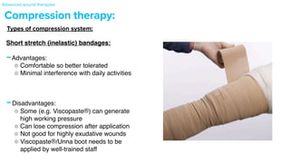 Compression therapy:
Short stretch (inelastic) bandages
:

-Advantages
:

Comfortable so better tolerate
d

Minimal interference with daily activitie
s

-Disadvantages
:

Some (e.g. Viscopaste®) can generate
high working pressur
e

Can lose compression after applicatio
n

Not good for highly exudative wound
s

Viscopaste®/Unna boot needs to be
applied by well-trained staff
Types of compression system:
Advanced wound therapies
 