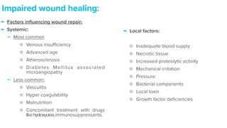 - Factors in
fl
uencing wound repair:


- Systemic:


- Most common


Venous insu
ffi
ciency


Advanced age


Atherosclerosis


Diabetes Mellitus associated
microangiopathy


- Less common:


Vasculitis


Hyper coagulability


Malnutrition


Concomitant treatment with drugs
likehydroxyurea,immunosuppressants.
Impaired wound healing:
- Local factors:


Inadequate blood supply


Necrotic tissue


Increased proteolytic activity


Mechanical irritation


Pressure


Bacterial components


Local toxin


Growth factor de
fi
ciencies
 