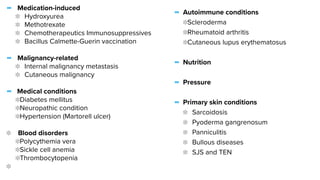 - Medication-induced


Hydroxyurea


Methotrexate


Chemotherapeutics Immunosuppressives


Bacillus Calmette-Guerin vaccination


- Malignancy-related


Internal malignancy metastasis


Cutaneous malignancy


- Medical conditions


Diabetes mellitus


Neuropathic condition


Hypertension (Martorell ulcer)


Blood disorders


Polycythemia vera


Sickle cell anemia


Thrombocytopenia


- Autoimmune conditions


Scleroderma


Rheumatoid arthritis


Cutaneous lupus erythematosus


- Nutrition


- Pressure


- Primary skin conditions


Sarcoidosis


Pyoderma gangrenosum


Panniculitis


Bullous diseases


SJS and TEN


 