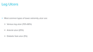 - Most common types of lower extremity ulcer are:


Venous leg ulcer (70%-80%)


Arterial ulcer (25%)


Diabetic foot ulcer (5%)
Leg Ulcers
 