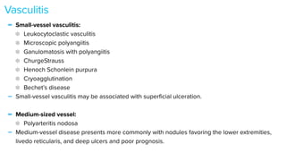 - Small-vessel vasculitis:


Leukocytoclastic vasculitis


Microscopic polyangiitis


Ganulomatosis with polyangiitis


ChurgeStrauss


Henoch Schonlein purpura


Cryoagglutination


Bechet’s disease


- Small-vessel vasculitis may be associated with super
fi
cial ulceration.


- Medium-sized vessel:


Polyarteritis nodosa


- Medium-vessel disease presents more commonly with nodules favoring the lower extremities,
livedo reticularis, and deep ulcers and poor prognosis.


Vasculitis
 