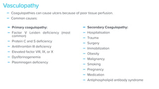 - Primary coagulopathy:


- Factor V Leiden de
fi
ciency (most
common)


- Protein C and S de
fi
ciency


- Antithrombin III de
fi
ciency


- Elevated factor VIII, IX, or X


- Dys
fi
brinogenemia


- Plasminogen de
fi
ciency
Vasculopathy
- Secondary Coagulopathy:


- Hospitalisation


- Trauma


- Surgery


- Immobilization


- Obesity


- Malignancy


- Smoking


- Pregnancy


- Medication


- Antiphospholipid antibody syndrome
- Coagulopathies can cause ulcers because of poor tissue perfusion.


- Common causes:
 