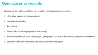 - Various primary skin conditions can result in unhealing chronic wounds:


Ulcerative pyoderma gangrenosum


Necrobiosis lipoidica


Sarcoidosis


Panniculitis (including erythema induratum)


Bullous diseases (bullous pemphigoid, pemphigus, bullous lichen planus, porphyria cutanea tarda)


Stevense Johnson syndrome and toxic epidermal necrolysis
Dermatoses as wounds:
 