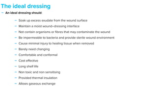 - An ideal dressing should:


- Soak up excess exudate from the wound surface


- Maintain a moist wound–dressing interface


- Not contain organisms or
fi
bres that may contaminate the wound


- Be impermeable to bacteria and provide sterile wound environment


- Cause minimal injury to healing tissue when removed


- Barely need changing


- Comfortable and conformal


- Cost e
ff
ective


- Long shelf life


- Non toxic and non sensitising


- Provided thermal insulation


- Allows gaseous exchange
The ideal dressing
 