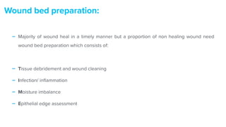 - Majority of wound heal in a timely manner but a proportion of non healing wound need
wound bed preparation which consists of:


- Tissue debridement and wound cleaning


- Infection/ in
fl
ammation


- Moisture imbalance


- Epithelial edge assessment
Wound bed preparation:
 