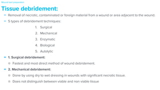 - Removal of necrotic, contaminated or foreign material from a wound or area adjacent to the wound.


- 5 types of debridement techniques:


1. Surgical


2. Mechanical


3. Enzymatic


4. Biological


5. Autolytic


- 1. Surgical debridement:


Fastest and most direct method of wound debridement.


- 2. Mechanical debridement:


Done by using dry to wet dressing in wounds with signi
fi
cant necrotic tissue.


Does not distinguish between viable and non viable tissue
Tissue debridement:
Wound bed preparation
 