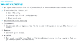 - It is a part of local wound care and involves removal of loose debris from the wound surface.


- An optimal wound cleanser has:


Low cytotoxicity


water/isotonic normal saline(0.9%NaCl)


Dilute acetic acid


- 3 methods of wound cleansing:


1. Compresses:


Gauzes soaked and squeezed so that no excess
fl
uid is present are used to clean wound
surface


2. Soaking:


Saturated gauze is used.


3. Irrigation:


Can cause trauma to wound bed and hence not recommended for deep wound as
fl
uid can
get retained within a pocket in wound.
Wound cleansing:
Wound bed preparation
 