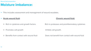 - This includes assessment and management of wound exudates.


- Acute wound
fl
uid: Chronic wound
fl
uid:


Rich in cytokines and growth factors. Rich in proteases and proin
fl
ammatory cytokines
Promotes cell growth Inhibits cell growth.


Bene
fi
ts from contact with wound
fl
uid Does not bene
fi
t from contact with wound
fl
uid


-
Moisture imbalance:
Wound bed preparation:
 
