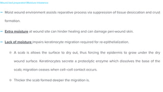 - Moist wound environment assists reparative process via suppression of tissue desiccation and crust
formation.


- Extra moisture at wound site can hinder healing and can damage peri-wound skin.


- Lack of moisture impairs keratinocyte migration required for re-epithelialization.


A scab is allows the surface to dry out, thus forcing the epidermis to grow under the dry
wound surface. Keratinocytes secrete a proteolytic enzyme which dissolves the base of the
scab; migration ceases when cell–cell contact occurs.


Thicker the scab formed deeper the migration is.
Wound bed preparation:Moisture imbalance:
 