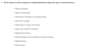 - Time interval until complete re-epithelialization depends upon several factors:


Wound depth:


Wound diameter:


Anatomic infection or foreign body


Vascular supply


Geometric shape of wound


Age and health of patient


Nutritional status


Psychological stress delays wound healing


Medications


Hormones
 