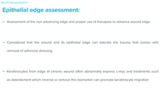 - Assessment of the non advancing edge and proper use of therapies to advance wound edge.


- Considered that the wound and its epithelial edge can tolerate the trauma that comes with
removal of adhesive dressing.


- Keratinocytes from edge of chronic wound often abnormally express c-myc and treatments such
as debridement which reverse or remove this biomarker can promote keratinocyte migration
Epithelial edge assessment:
Wound bed preparation:
 