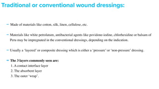 -Made of materials like cotton, silk, linen, cellulose, etc
.

-Materials like white petrolatum, antibacterial agents like povidone-iodine, chlorhexidine or balsam of
Peru may be impregnated in the conventional dressings, depending on the indication
.

-Usually a ‘layered’ or composite dressing which is either a ‘pressure’ or ‘non-pressure’ dressing
.

-The 3 layers commonly seen are:
 

1. A contact interface laye
r

2. The absorbent laye
r

3. The outer ‘wrap’
.

Traditional or conventional wound dressings:
 