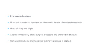 - In pressure dressings:


- More bulk is added to the absorbent layer with the aim of creating hemostasis.


- Used on scalp and digits.


- Applied immediately after a surgical procedure and changed in 24 hours.


- Can result in schema and necrosis if extensive pressure is applied.
 
