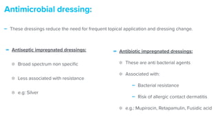 - Antiseptic impregnated dressings:


Broad spectrum non speci
fi
c


Less associated with resistance


e.g: Silver
Antimicrobial dressing:
- Antibiotic impregnated dressings:


These are anti bacterial agents


Associated with:


- Bacterial resistance


- Risk of allergic contact dermatitis


e.g.: Mupirocin, Retapamulin, Fusidic acid
- These dressings reduce the need for frequent topical application and dressing change.
 