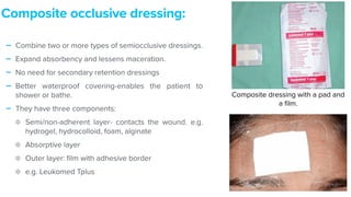 - Combine two or more types of semiocclusive dressings.


- Expand absorbency and lessens maceration.


- No need for secondary retention dressings


- Better waterproof covering-enables the patient to
shower or bathe.


- They have three components:


Semi/non-adherent layer- contacts the wound. e.g.
hydrogel, hydrocolloid, foam, alginate


Absorptive layer


Outer layer:
fi
lm with adhesive border


e.g. Leukomed Tplus
Composite occlusive dressing:
Composite dressing with a pad and
a
fi
lm.
 