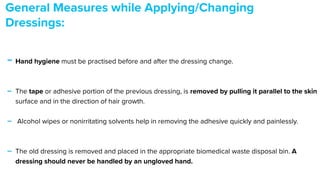 - Hand hygiene must be practised before and after the dressing change.


- The tape or adhesive portion of the previous dressing, is removed by pulling it parallel to the skin
surface and in the direction of hair growth.


- Alcohol wipes or nonirritating solvents help in removing the adhesive quickly and painlessly.


- The old dressing is removed and placed in the appropriate biomedical waste disposal bin. A
dressing should never be handled by an ungloved hand.


General Measures while Applying/Changing
Dressings:


 
