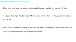 - Clean the wound area with saline or antimicrobial solution; look for any signs of infection.


- In modern dressings, the sticky side of the dressing which adheres to the paper should sticks to
the wound.


- Tape used to secure the dressing, is placed at the center of the dressing and pressed down on
both sides, applying tension evenly away from midline.


General Measures while Applying/Changing Dressings


 