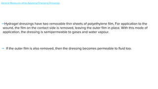-Hydrogel dressings have two removable thin sheets of polyethylene
fi
lm, For application to the
wound, the
fi
lm on the contact side is removed, leaving the outer
fi
lm in place. With this mode of
application, the dressing is semipermeable to gases and water vapour.


- If the outer
fi
lm is also removed, then the dressing becomes permeable to
fl
uid too.


General Measures while Applying/Changing Dressings


 