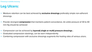 Leg Ulcers:


- Moisture retention can be best achieved by occlusive dressings preferably simple non-adherent
dressings.


- Provide strongest compression that maintains patient concordance. An ankle pressure of 30 to 40
mm Hg should be achieved


- Compression can be achieved by layered( single or multi) pressure dressings .


- Graduated compression stockings, can be worn independently


- Combining compression with occlusive dressings augments the healing rates of venous ulcers.
Choosing a suitable dressing:
 
