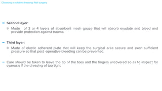 - Second layer:


Made of 3 or 4 layers of absorbent mesh gauze that will absorb exudate and bleed and
provide protection against trauma.


- Third layer:


Made of elastic adherent plate that will keep the surgical area secure and exert su
ffi
cient
pressure so that post -operative bleeding can be prevented.


- Care should be taken to leave the tip of the toes and the
fi
ngers uncovered so as to inspect for
cyanosis if the dressing of too tight


Choosing a suitable dressing: Nail surgery
 