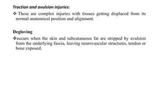 Traction and avulsion injuries:
 These are complex injuries with tissues getting displaced from its
normal anatomical position and alignment.
Degloving
occurs when the skin and subcutaneous fat are stripped by avulsion
from the underlying fascia, leaving neurovascular structures, tendon or
bone exposed.
 