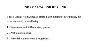 NORMAL WOUND HEALING
This is variously described as taking place in three or four phases, the
most commonly agreed being:
1 . Hemostatic and inflammatory phase;
2 . Proliferative phase;
3 . Remodelling phase (maturing phase).
 