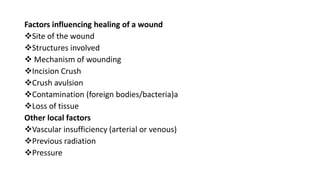Factors influencing healing of a wound
Site of the wound
Structures involved
 Mechanism of wounding
Incision Crush
Crush avulsion
Contamination (foreign bodies/bacteria)a
Loss of tissue
Other local factors
Vascular insufficiency (arterial or venous)
Previous radiation
Pressure
 