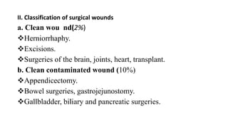 II. Classification of surgical wounds
a. Clean wou nd(2%)
Herniorrhaphy.
Excisions.
Surgeries of the brain, joints, heart, transplant.
b. Clean contaminated wound (10%)
Appendicectomy.
Bowel surgeries, gastrojejunostomy.
Gallbladder, biliary and pancreatic surgeries.
 