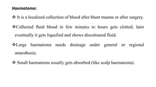 Haematoma:
 It is a localized collection of blood after blunt trauma or after surgery.
Collected fluid blood in few minutes to hours gets clotted; later
eventually it gets liquefied and shows discoloured fluid.
Large haematoma needs drainage under general or regional
anaesthesia.
 Small haematoma usually gets absorbed (like scalp haematoma).
 