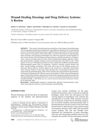 Wound Healing Dressings and Drug Delivery Systems:
A Review

JOSHUA S. BOATENG,1 KERR H. MATTHEWS,2 HOWARD N.E. STEVENS,1 GILLIAN M. ECCLESTON1
1
 Strathclyde Institute of Pharmacy and Biomedical Sciences, University of Strathclyde, John Arbuthnott Building,
27 Taylor Street, Glasgow G4 0NR, UK
2
    School of Pharmacy, The Robert Gordon University, School Hill, Aberdeen AB10 1FR, UK


Received 18 June 2007; accepted 17 August 2007
Published online in Wiley InterScience (www.interscience.wiley.com). DOI 10.1002/jps.21210



                 ABSTRACT: The variety of wound types has resulted in a wide range of wound dressings
                 with new products frequently introduced to target different aspects of the wound healing
                 process. The ideal dressing should achieve rapid healing at reasonable cost with minimal
                 inconvenience to the patient. This article offers a review of the common wound manage-
                 ment dressings and emerging technologies for achieving improved wound healing. It
                 also reviews many of the dressings and novel polymers used for the delivery of drugs to
                 acute, chronic and other types of wound. These include hydrocolloids, alginates, hydro-
                 gels, polyurethane, collagen, chitosan, pectin and hyaluronic acid. There is also a brief
                 section on the use of biological polymers as tissue engineered scaffolds and skin grafts.
                 Pharmacological agents such as antibiotics, vitamins, minerals, growth factors and
                 other wound healing accelerators that take active part in the healing process are
                 discussed. Direct delivery of these agents to the wound site is desirable, particularly
                 when systemic delivery could cause organ damage due to toxicological concerns asso-
                 ciated with the preferred agents. This review concerns the requirement for formulations
                 with improved properties for effective and accurate delivery of the required therapeutic
                 agents. General formulation approaches towards achieving optimum physical properties
                 and controlled delivery characteristics for an active wound healing dosage form are also
                 considered brieﬂy. ß 2007 Wiley-Liss, Inc. and the American Pharmacists Association J Pharm
                 Sci 97:2892–2923, 2008
                 Keywords: biodegradable polymers; biomaterials; physical characterisation; poly-
                 meric drug delivery systems; wound dressings; wound healing



INTRODUCTION                                                       wound care market worldwide. In the past,
                                                                   traditional dressings such as natural or synthetic
Wound dressings and devices form an important                      bandages, cotton wool, lint and gauzes all with
segment of the medical and pharmaceutical                          varying degrees of absorbency were used for the
                                                                   management of wounds. Their primary function
                                                                   was to keep the wound dry by allowing evapora-
   Joshua S. Boateng’s present address is Department of            tion of wound exudates and preventing entry of
Pharmaceutical, Chemical and Environmental Sciences,               harmful bacteria into the wound. It has now been
School of Science, Grenville Building, University of Greenwich
at Medway, Central Avenue, Chatham Maritime, Kent ME4              shown however, that having a warm moist wound
4TB, UK.                                                           environment achieves more rapid and successful
   Correspondence to: Gillian M. Eccleston (Telephone: þ44-        wound healing. The last two decades have
141-548-2510; Fax: þ44-141-552-2562;
E-mail: g.m.eccleston@strath.ac.uk)                                witnessed the introduction of many dressings,
Journal of Pharmaceutical Sciences, Vol. 97, 2892–2923 (2008)      with new ones becoming available each year. For
ß 2007 Wiley-Liss, Inc. and the American Pharmacists Association   example, the number of newer dressings available

2892        JOURNAL OF PHARMACEUTICAL SCIENCES, VOL. 97, NO. 8, AUGUST 2008
 