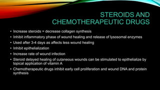 STEROIDS AND
CHEMOTHERAPEUTIC DRUGS
• Increase steroids = decrease collagen synthesis
• Inhibit inflammatory phase of wound healing and release of lysosomal enzymes
• Used after 3-4 days as affects less wound healing
• Inhibit epithelialization
• Increase rate of wound infection
• Steroid delayed healing of cutaneous wounds can be stimulated to epithelialize by
topical application of vitamin A
• Chemotherapeutic drugs inhibit early cell proliferation and wound DNA and protein
synthesis
 