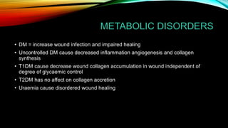 METABOLIC DISORDERS
• DM = increase wound infection and impaired healing
• Uncontrolled DM cause decreased inflammation angiogenesis and collagen
synthesis
• T1DM cause decrease wound collagen accumulation in wound independent of
degree of glycaemic control
• T2DM has no affect on collagen accretion
• Uraemia cause disordered wound healing
 