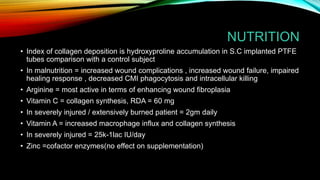 NUTRITION
• Index of collagen deposition is hydroxyproline accumulation in S.C implanted PTFE
tubes comparison with a control subject
• In malnutrition = increased wound complications , increased wound failure, impaired
healing response , decreased CMI phagocytosis and intracellular killing
• Arginine = most active in terms of enhancing wound fibroplasia
• Vitamin C = collagen synthesis, RDA = 60 mg
• In severely injured / extensively burned patient = 2gm daily
• Vitamin A = increased macrophage influx and collagen synthesis
• In severely injured = 25k-1lac IU/day
• Zinc =cofactor enzymes(no effect on supplementation)
 