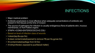 INFECTIONS
• Major medical problem
• Antibiotic prophylaxis is most effective when adequate concentrations of antibiotic are
present in the tissues at the time of incision
• The source of pathogens for infection is usually endogenous flora of patients skin, mucous
membranes, or from hollow organs
• STAPH.>CONS>ENTEROCOCCI>E.COLI
• Based on level of infection class of wounds
• I-clean(lap,Bx,eye Sx)
• II-clean contaminated(opened to remove FB,ear Sx,gynae Sx)
• III-contaminated(spillage from GI Sx)
• IV-dirty(infected, exposed to pus/faecal matter)
 