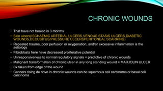 CHRONIC WOUNDS
• That have not healed in 3 months
• Skin ulcers(ISCHAEMIC ARTERIAL ULCERS,VENOUS STASIS ULCERS,DIABETIC
WOUNDS,DECUBITUS/PRESSURE ULCERSPERITONEAL SCARRING)
• Repeated trauma, poor perfusion or oxygenation, and/or excessive inflammation is the
aetiology
• Fibroblasts here have decreased proliferative potential
• Unresponsiveness to normal regulatory signals = predictive of chronic wounds
• Malignant transformation of chronic ulcer in any long standing wound = MARJOLIN ULCER
• Bx taken from edge of the wound
• Cancers rising de novo in chronic wounds can be squamous cell carcinoma or basal cell
carcinoma
 