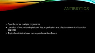 ANTIBIOTICS
• Specific or for multiple organisms
• Location of wound and quality of tissue perfusion are 2 factors on which its action
depends
• Topical antibiotics have more questionable efficacy
 
