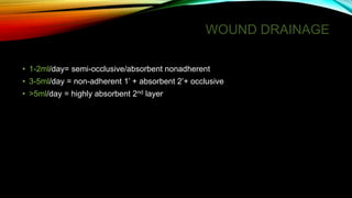 WOUND DRAINAGE
• 1-2ml/day= semi-occlusive/absorbent nonadherent
• 3-5ml/day = non-adherent 1’ + absorbent 2’+ occlusive
• >5ml/day = highly absorbent 2nd layer
 