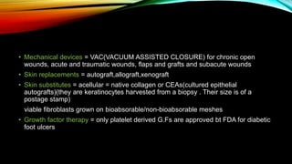 • Mechanical devices = VAC(VACUUM ASSISTED CLOSURE) for chronic open
wounds, acute and traumatic wounds, flaps and grafts and subacute wounds
• Skin replacements = autograft,allograft,xenograft
• Skin substitutes = acellular = native collagen or CEAs(cultured epithelial
autografts)(they are keratinocytes harvested from a biopsy . Their size is of a
postage stamp)
viable fibroblasts grown on bioabsorable/non-bioabsorable meshes
• Growth factor therapy = only platelet derived G.Fs are approved bt FDA for diabetic
foot ulcers
 
