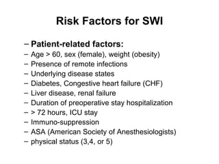 Risk Factors for SWI
– Patient-related factors:
– Age > 60, sex (female), weight (obesity)
– Presence of remote infections
– Underlying disease states
– Diabetes, Congestive heart failure (CHF)
– Liver disease, renal failure
– Duration of preoperative stay hospitalization
– > 72 hours, ICU stay
– Immuno-suppression
– ASA (American Society of Anesthesiologists)
– physical status (3,4, or 5)
 