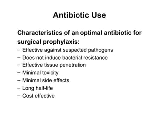 Antibiotic Use
Characteristics of an optimal antibiotic for
surgical prophylaxis:
– Effective against suspected pathogens
– Does not induce bacterial resistance
– Effective tissue penetration
– Minimal toxicity
– Minimal side effects
– Long half-life
– Cost effective
 
