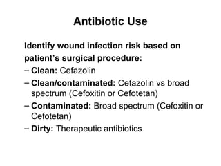 Antibiotic Use
Identify wound infection risk based on
patient’s surgical procedure:
– Clean: Cefazolin
– Clean/contaminated: Cefazolin vs broad
spectrum (Cefoxitin or Cefotetan)
– Contaminated: Broad spectrum (Cefoxitin or
Cefotetan)
– Dirty: Therapeutic antibiotics
 
