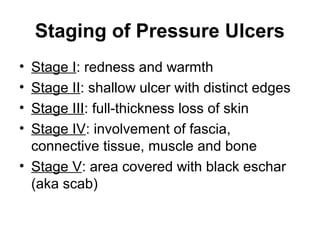Staging of Pressure Ulcers
• Stage I: redness and warmth
• Stage II: shallow ulcer with distinct edges
• Stage III: full-thickness loss of skin
• Stage IV: involvement of fascia,
connective tissue, muscle and bone
• Stage V: area covered with black eschar
(aka scab)
 