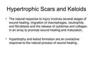Hypertrophic Scars and Keloids
• The natural response to injury involves several stages of
wound healing, migration of macrophages, neutrophils,
and fibroblasts and the release of cytokines and collagen
in an array to promote wound healing and maturation.
• Hypertrophy and keloid formation are an overactive
response to the natural process of wound healing.
 