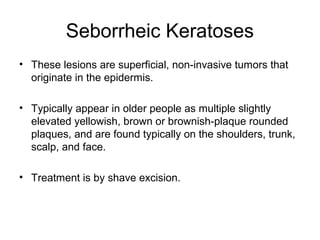 Seborrheic Keratoses
• These lesions are superficial, non-invasive tumors that
originate in the epidermis.
• Typically appear in older people as multiple slightly
elevated yellowish, brown or brownish-plaque rounded
plaques, and are found typically on the shoulders, trunk,
scalp, and face.
• Treatment is by shave excision.
 