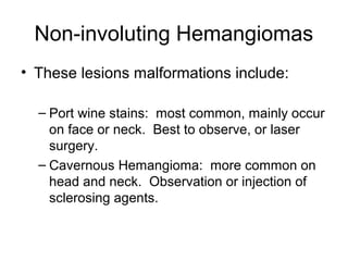 Non-involuting Hemangiomas
• These lesions malformations include:
– Port wine stains: most common, mainly occur
on face or neck. Best to observe, or laser
surgery.
– Cavernous Hemangioma: more common on
head and neck. Observation or injection of
sclerosing agents.
 