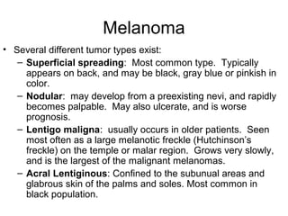 Melanoma
• Several different tumor types exist:
– Superficial spreading: Most common type. Typically
appears on back, and may be black, gray blue or pinkish in
color.
– Nodular: may develop from a preexisting nevi, and rapidly
becomes palpable. May also ulcerate, and is worse
prognosis.
– Lentigo maligna: usually occurs in older patients. Seen
most often as a large melanotic freckle (Hutchinson’s
freckle) on the temple or malar region. Grows very slowly,
and is the largest of the malignant melanomas.
– Acral Lentiginous: Confined to the subunual areas and
glabrous skin of the palms and soles. Most common in
black population.
 
