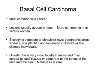 Basal Cell Carcinoma
• Most common skin cancer.
• Lesions usually appear on face. More common in men
versus women.
• Etiology is exposure to ultraviolet rays; geographic areas
where sun is plentiful and increased incidence in fair-
skinned individuals.
• Growth rate is very slow, locally invasive and may
spread to local tissues or penetrate to the bones of the
face and the skull. Metastasis is rare.
 