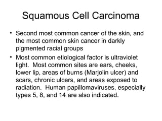 Basal Cell Carcinoma
• Most common skin cancer.
• Lesions usually appear on face. More common in men
versus women.
• Etiol...
