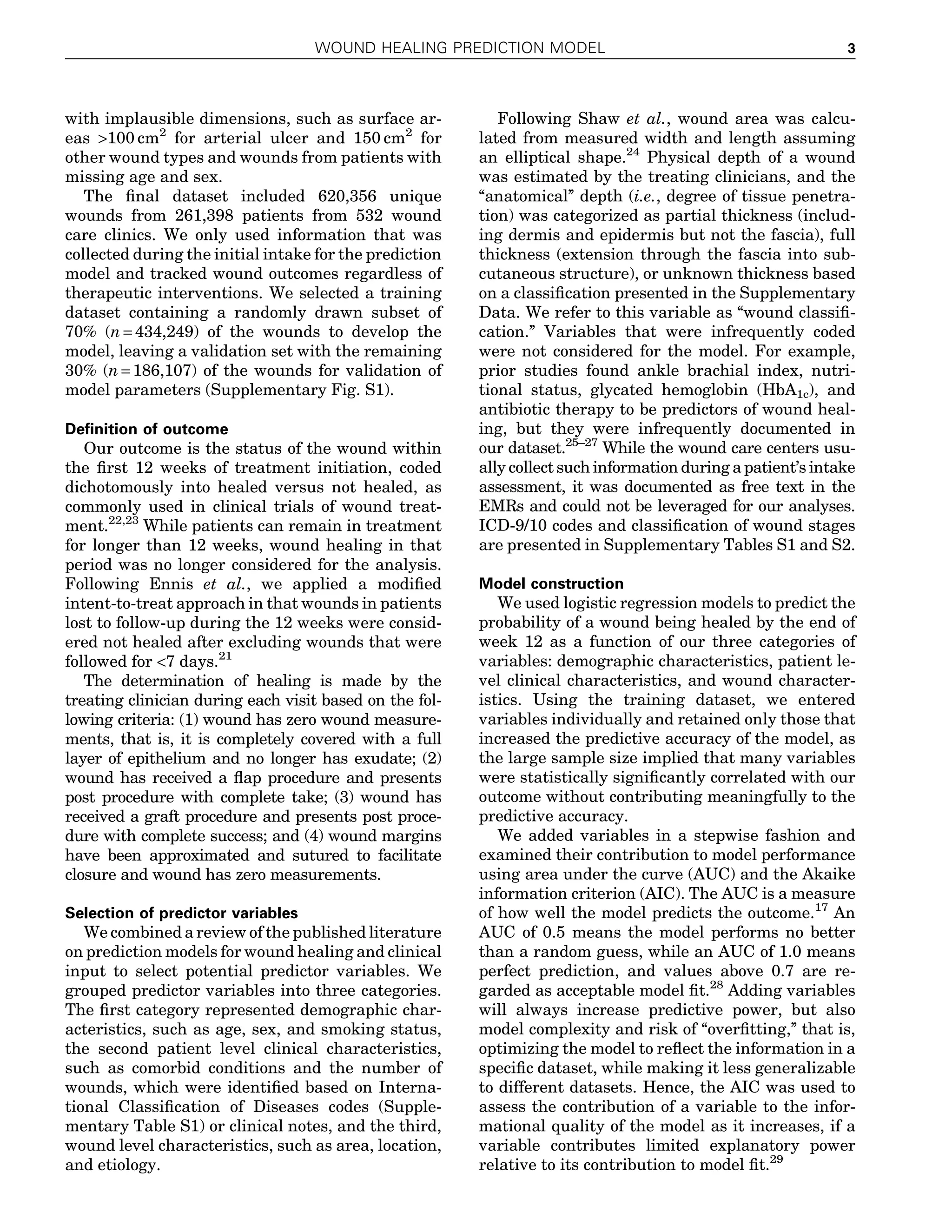 with implausible dimensions, such as surface ar-
eas >100 cm2
for arterial ulcer and 150 cm2
for
other wound types and wounds from patients with
missing age and sex.
The ﬁnal dataset included 620,356 unique
wounds from 261,398 patients from 532 wound
care clinics. We only used information that was
collected during the initial intake for the prediction
model and tracked wound outcomes regardless of
therapeutic interventions. We selected a training
dataset containing a randomly drawn subset of
70% (n = 434,249) of the wounds to develop the
model, leaving a validation set with the remaining
30% (n = 186,107) of the wounds for validation of
model parameters (Supplementary Fig. S1).
Deﬁnition of outcome
Our outcome is the status of the wound within
the ﬁrst 12 weeks of treatment initiation, coded
dichotomously into healed versus not healed, as
commonly used in clinical trials of wound treat-
ment.22,23
While patients can remain in treatment
for longer than 12 weeks, wound healing in that
period was no longer considered for the analysis.
Following Ennis et al., we applied a modiﬁed
intent-to-treat approach in that wounds in patients
lost to follow-up during the 12 weeks were consid-
ered not healed after excluding wounds that were
followed for <7 days.21
The determination of healing is made by the
treating clinician during each visit based on the fol-
lowing criteria: (1) wound has zero wound measure-
ments, that is, it is completely covered with a full
layer of epithelium and no longer has exudate; (2)
wound has received a ﬂap procedure and presents
post procedure with complete take; (3) wound has
received a graft procedure and presents post proce-
dure with complete success; and (4) wound margins
have been approximated and sutured to facilitate
closure and wound has zero measurements.
Selection of predictor variables
We combined a review of the published literature
on prediction models for wound healing and clinical
input to select potential predictor variables. We
grouped predictor variables into three categories.
The ﬁrst category represented demographic char-
acteristics, such as age, sex, and smoking status,
the second patient level clinical characteristics,
such as comorbid conditions and the number of
wounds, which were identiﬁed based on Interna-
tional Classiﬁcation of Diseases codes (Supple-
mentary Table S1) or clinical notes, and the third,
wound level characteristics, such as area, location,
and etiology.
Following Shaw et al., wound area was calcu-
lated from measured width and length assuming
an elliptical shape.24
Physical depth of a wound
was estimated by the treating clinicians, and the
‘‘anatomical’’ depth (i.e., degree of tissue penetra-
tion) was categorized as partial thickness (includ-
ing dermis and epidermis but not the fascia), full
thickness (extension through the fascia into sub-
cutaneous structure), or unknown thickness based
on a classiﬁcation presented in the Supplementary
Data. We refer to this variable as ‘‘wound classiﬁ-
cation.’’ Variables that were infrequently coded
were not considered for the model. For example,
prior studies found ankle brachial index, nutri-
tional status, glycated hemoglobin (HbA1c), and
antibiotic therapy to be predictors of wound heal-
ing, but they were infrequently documented in
our dataset.25–27
While the wound care centers usu-
ally collect such information during a patient’s intake
assessment, it was documented as free text in the
EMRs and could not be leveraged for our analyses.
ICD-9/10 codes and classiﬁcation of wound stages
are presented in Supplementary Tables S1 and S2.
Model construction
We used logistic regression models to predict the
probability of a wound being healed by the end of
week 12 as a function of our three categories of
variables: demographic characteristics, patient le-
vel clinical characteristics, and wound character-
istics. Using the training dataset, we entered
variables individually and retained only those that
increased the predictive accuracy of the model, as
the large sample size implied that many variables
were statistically signiﬁcantly correlated with our
outcome without contributing meaningfully to the
predictive accuracy.
We added variables in a stepwise fashion and
examined their contribution to model performance
using area under the curve (AUC) and the Akaike
information criterion (AIC). The AUC is a measure
of how well the model predicts the outcome.17
An
AUC of 0.5 means the model performs no better
than a random guess, while an AUC of 1.0 means
perfect prediction, and values above 0.7 are re-
garded as acceptable model ﬁt.28
Adding variables
will always increase predictive power, but also
model complexity and risk of ‘‘overﬁtting,’’ that is,
optimizing the model to reﬂect the information in a
speciﬁc dataset, while making it less generalizable
to different datasets. Hence, the AIC was used to
assess the contribution of a variable to the infor-
mational quality of the model as it increases, if a
variable contributes limited explanatory power
relative to its contribution to model ﬁt.29
WOUND HEALING PREDICTION MODEL 3
 