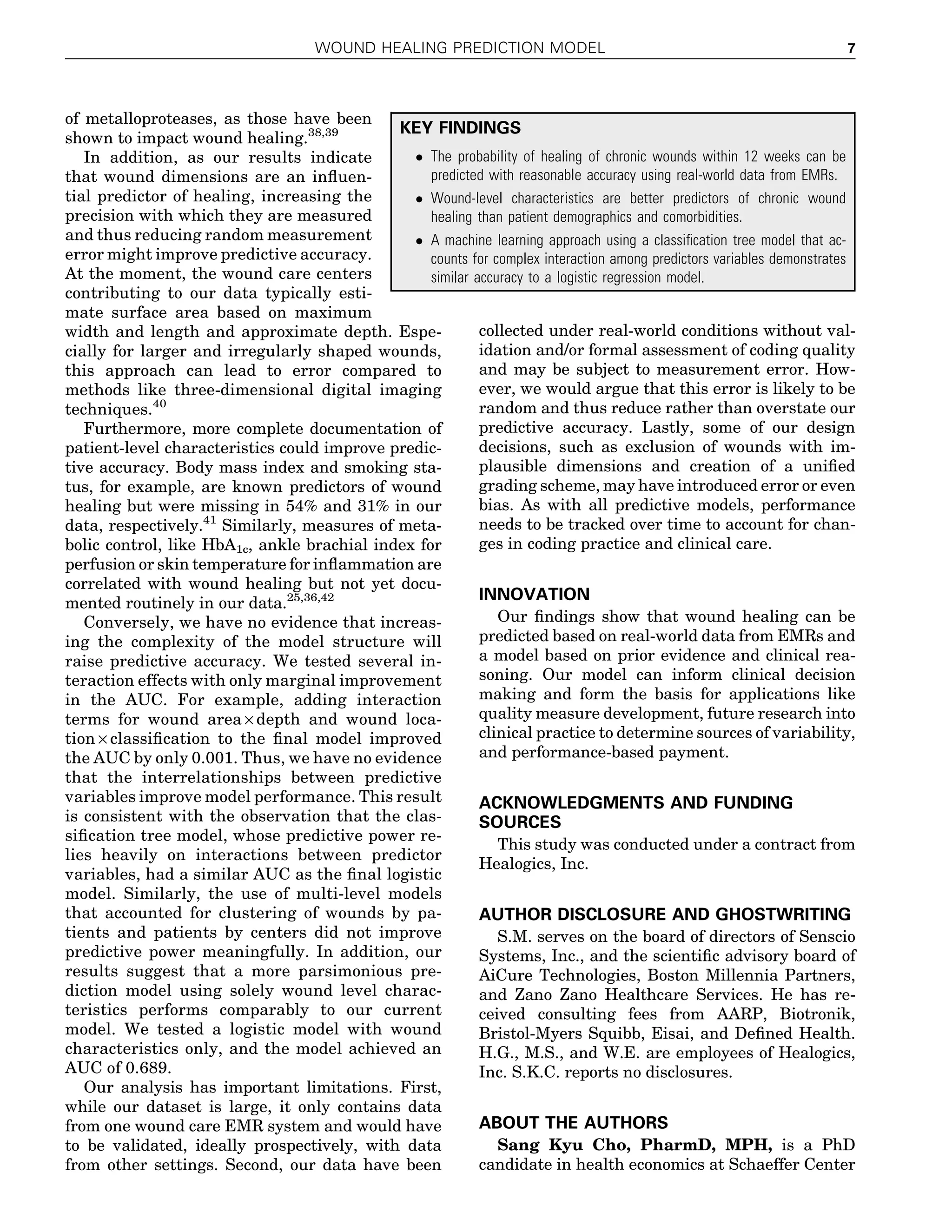 of metalloproteases, as those have been
shown to impact wound healing.38,39
In addition, as our results indicate
that wound dimensions are an inﬂuen-
tial predictor of healing, increasing the
precision with which they are measured
and thus reducing random measurement
error might improve predictive accuracy.
At the moment, the wound care centers
contributing to our data typically esti-
mate surface area based on maximum
width and length and approximate depth. Espe-
cially for larger and irregularly shaped wounds,
this approach can lead to error compared to
methods like three-dimensional digital imaging
techniques.40
Furthermore, more complete documentation of
patient-level characteristics could improve predic-
tive accuracy. Body mass index and smoking sta-
tus, for example, are known predictors of wound
healing but were missing in 54% and 31% in our
data, respectively.41
Similarly, measures of meta-
bolic control, like HbA1c, ankle brachial index for
perfusion or skin temperature for inﬂammation are
correlated with wound healing but not yet docu-
mented routinely in our data.25,36,42
Conversely, we have no evidence that increas-
ing the complexity of the model structure will
raise predictive accuracy. We tested several in-
teraction effects with only marginal improvement
in the AUC. For example, adding interaction
terms for wound area · depth and wound loca-
tion · classiﬁcation to the ﬁnal model improved
the AUC by only 0.001. Thus, we have no evidence
that the interrelationships between predictive
variables improve model performance. This result
is consistent with the observation that the clas-
siﬁcation tree model, whose predictive power re-
lies heavily on interactions between predictor
variables, had a similar AUC as the ﬁnal logistic
model. Similarly, the use of multi-level models
that accounted for clustering of wounds by pa-
tients and patients by centers did not improve
predictive power meaningfully. In addition, our
results suggest that a more parsimonious pre-
diction model using solely wound level charac-
teristics performs comparably to our current
model. We tested a logistic model with wound
characteristics only, and the model achieved an
AUC of 0.689.
Our analysis has important limitations. First,
while our dataset is large, it only contains data
from one wound care EMR system and would have
to be validated, ideally prospectively, with data
from other settings. Second, our data have been
collected under real-world conditions without val-
idation and/or formal assessment of coding quality
and may be subject to measurement error. How-
ever, we would argue that this error is likely to be
random and thus reduce rather than overstate our
predictive accuracy. Lastly, some of our design
decisions, such as exclusion of wounds with im-
plausible dimensions and creation of a uniﬁed
grading scheme, may have introduced error or even
bias. As with all predictive models, performance
needs to be tracked over time to account for chan-
ges in coding practice and clinical care.
INNOVATION
Our ﬁndings show that wound healing can be
predicted based on real-world data from EMRs and
a model based on prior evidence and clinical rea-
soning. Our model can inform clinical decision
making and form the basis for applications like
quality measure development, future research into
clinical practice to determine sources of variability,
and performance-based payment.
ACKNOWLEDGMENTS AND FUNDING
SOURCES
This study was conducted under a contract from
Healogics, Inc.
AUTHOR DISCLOSURE AND GHOSTWRITING
S.M. serves on the board of directors of Senscio
Systems, Inc., and the scientiﬁc advisory board of
AiCure Technologies, Boston Millennia Partners,
and Zano Zano Healthcare Services. He has re-
ceived consulting fees from AARP, Biotronik,
Bristol-Myers Squibb, Eisai, and Deﬁned Health.
H.G., M.S., and W.E. are employees of Healogics,
Inc. S.K.C. reports no disclosures.
ABOUT THE AUTHORS
Sang Kyu Cho, PharmD, MPH, is a PhD
candidate in health economics at Schaeffer Center
KEY FINDINGS
 The probability of healing of chronic wounds within 12 weeks can be
predicted with reasonable accuracy using real-world data from EMRs.
 Wound-level characteristics are better predictors of chronic wound
healing than patient demographics and comorbidities.
 A machine learning approach using a classiﬁcation tree model that ac-
counts for complex interaction among predictors variables demonstrates
similar accuracy to a logistic regression model.
WOUND HEALING PREDICTION MODEL 7
 